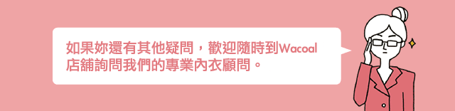 如果妳還有其他疑問，歡迎隨時到Wacoal店舖詢問我們的專業內衣顧問。